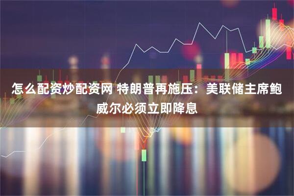 怎么配资炒配资网 特朗普再施压：美联储主席鲍威尔必须立即降息