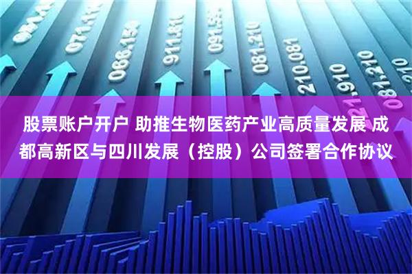 股票账户开户 助推生物医药产业高质量发展 成都高新区与四川发展（控股）公司签署合作协议