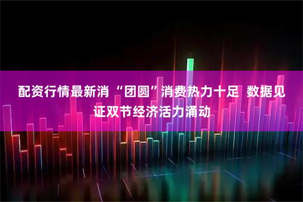 配资行情最新消 “团圆”消费热力十足  数据见证双节经济活力涌动
