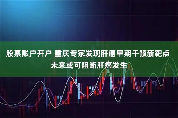 股票账户开户 重庆专家发现肝癌早期干预新靶点 未来或可阻断肝癌发生