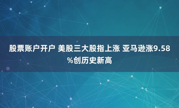 股票账户开户 美股三大股指上涨 亚马逊涨9.58%创历史新高