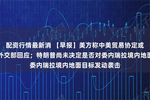 配资行情最新消 【早报】美方称中美贸易协定或于下周签署，外交部回应；特朗普尚未决定是否对委内瑞拉境内地面目标发动袭击