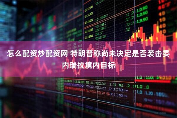 怎么配资炒配资网 特朗普称尚未决定是否袭击委内瑞拉境内目标