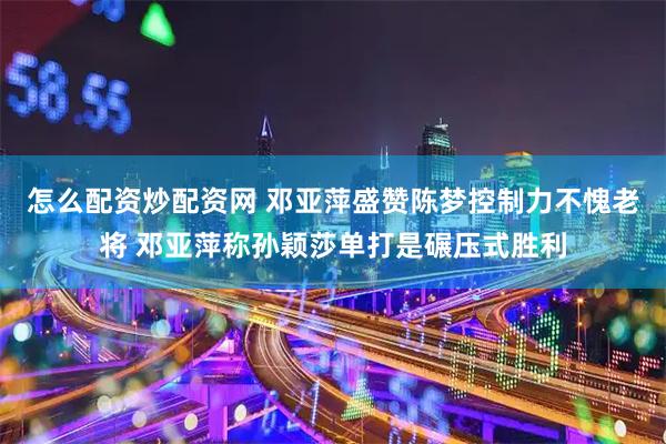 怎么配资炒配资网 邓亚萍盛赞陈梦控制力不愧老将 邓亚萍称孙颖莎单打是碾压式胜利