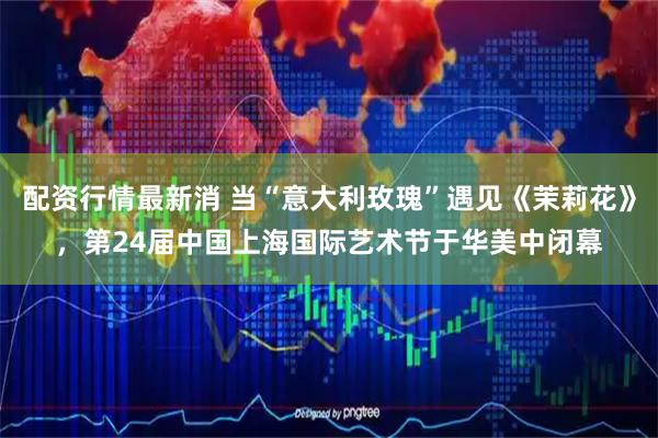 配资行情最新消 当“意大利玫瑰”遇见《茉莉花》，第24届中国上海国际艺术节于华美中闭幕