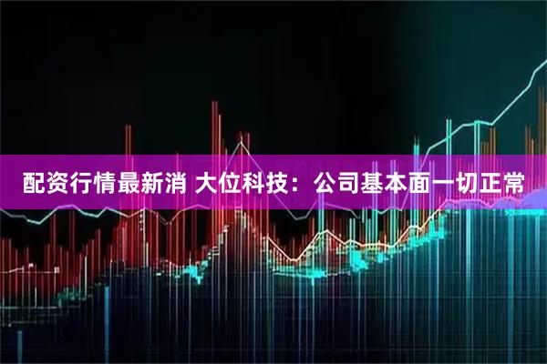 配资行情最新消 大位科技：公司基本面一切正常