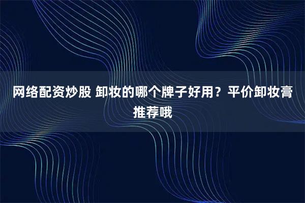 网络配资炒股 卸妆的哪个牌子好用？平价卸妆膏推荐哦