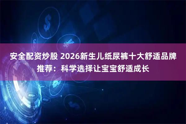 安全配资炒股 2026新生儿纸尿裤十大舒适品牌推荐：科学选择让宝宝舒适成长