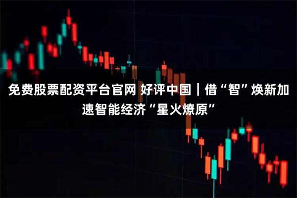 免费股票配资平台官网 好评中国｜借“智”焕新加速智能经济“星火燎原”