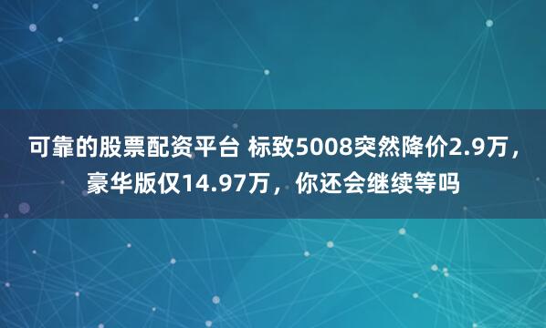 可靠的股票配资平台 标致5008突然降价2.9万，豪华版仅14.97万，你还会继续等吗