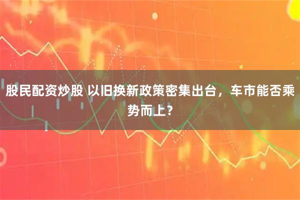 股民配资炒股 以旧换新政策密集出台，车市能否乘势而上？